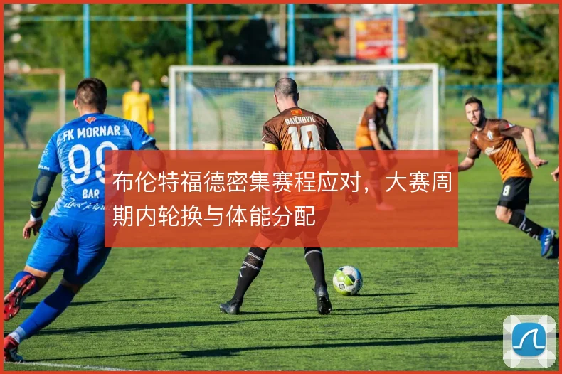 布伦特福德密集赛程应对，大赛周期内轮换与体能分配