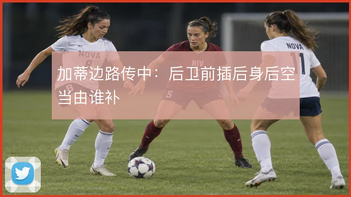 加蒂边路传中：后卫前插后身后空当由谁补