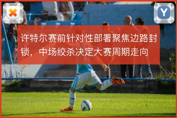 许特尔赛前针对性部署聚焦边路封锁，中场绞杀决定大赛周期走向