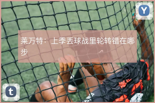 莱万特:上季丢球战里轮转错在哪步