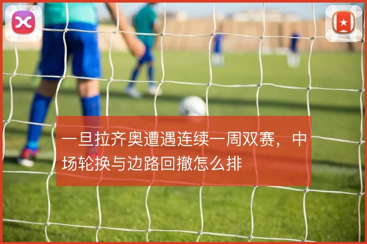 一旦拉齐奥遭遇连续一周双赛,中场轮换与边路回撤怎么排