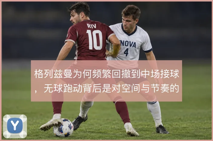 格列兹曼为何频繁回撤到中场接球，无球跑动背后是对空间与节奏的重新分配