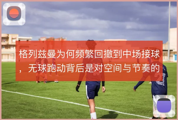 格列兹曼为何频繁回撤到中场接球，无球跑动背后是对空间与节奏的重新分配