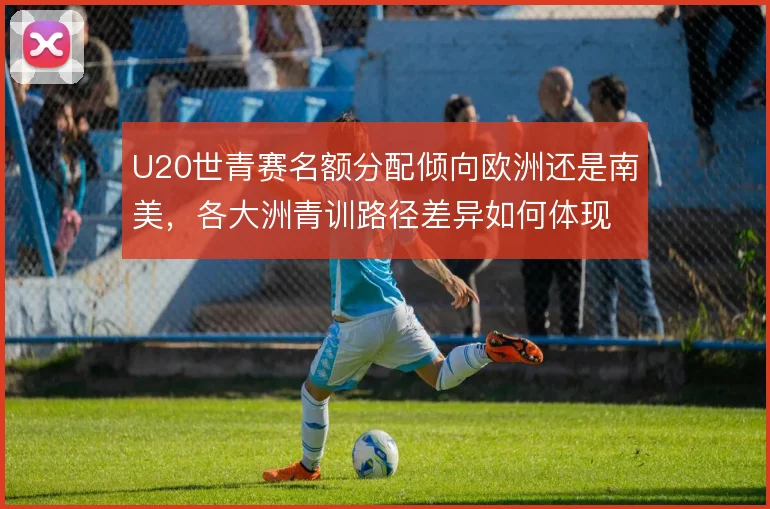 U20世青赛名额分配倾向欧洲还是南美，各大洲青训路径差异如何体现
