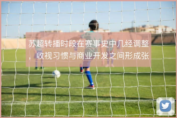 苏超转播时段在赛事史中几经调整，收视习惯与商业开发之间形成张力