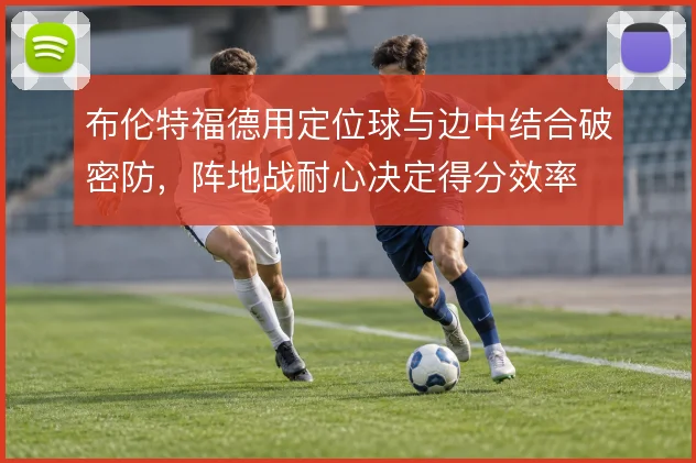 布伦特福德用定位球与边中结合破密防,阵地战耐心决定得分效率