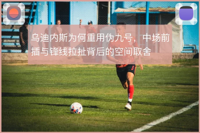 乌迪内斯为何重用伪九号，中场前插与锋线拉扯背后的空间取舍