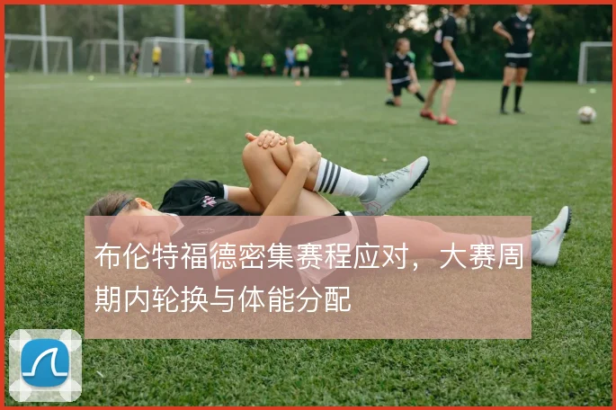 布伦特福德密集赛程应对,大赛周期内轮换与体能分配