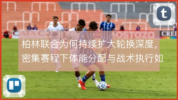 柏林联合为何持续扩大轮换深度，密集赛程下体能分配与战术执行如何平衡