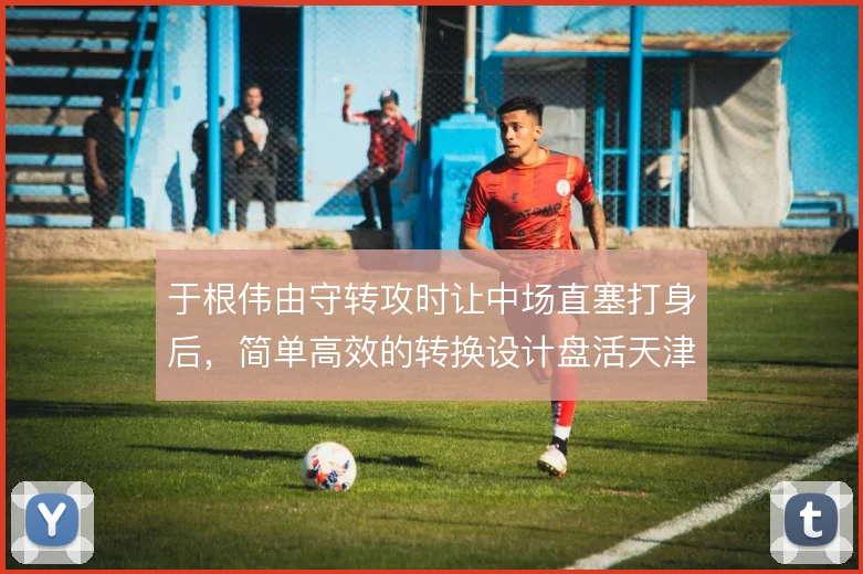 于根伟由守转攻时让中场直塞打身后，简单高效的转换设计盘活天津进攻