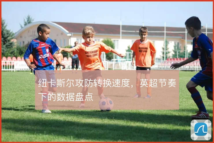 纽卡斯尔攻防转换速度，英超节奏下的数据盘点