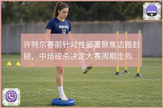 许特尔赛前针对性部署聚焦边路封锁，中场绞杀决定大赛周期走向