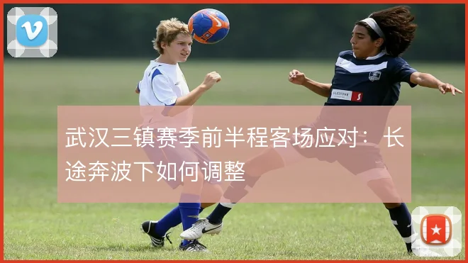 武汉三镇赛季前半程客场应对：长途奔波下如何调整