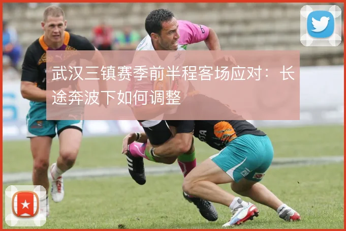 武汉三镇赛季前半程客场应对：长途奔波下如何调整
