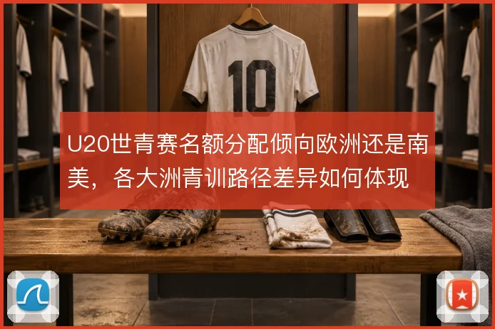 U20世青赛名额分配倾向欧洲还是南美,各大洲青训路径差异如何体现