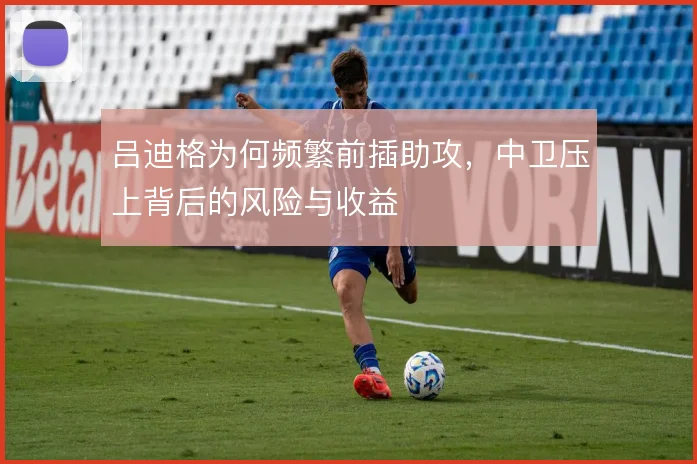 吕迪格为何频繁前插助攻，中卫压上背后的风险与收益